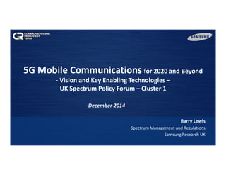 5G Mobile Communications for 2020 and Beyond
‐ Vision and Key Enabling Technologies –
UK Spectrum Policy Forum – Cluster 1
Barry Lewis
Spectrum Management and Regulations
Samsung Research UK
December 2014 
 