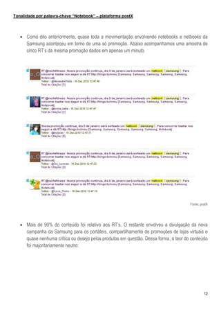 Tonalidade por palavra-chave “Notebook” – plataforma postX




    Como dito anteriormente, quase toda a movimentação envolvendo notebooks e netbooks da
     Samsung aconteceu em torno de uma só promoção. Abaixo acompanhamos uma amostra de
     cinco RT’s da mesma promoção dados em apenas um minuto.




                                                                                      Fonte: postX




    Mais de 90% do conteúdo foi relativo aos RT’s. O restante envolveu a divulgação da nova
     campanha da Samsung para os portáteis, compartilhamento de promoções de lojas virtuais e
     quase nenhuma crítica ou desejo pelos produtos em questão. Dessa forma, o teor do conteúdo
     foi majoritariamente neutro:




                                                                                               12
 