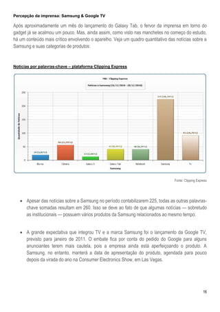 Percepção da imprensa: Samsung & Google TV

Após aproximadamente um mês do lançamento do Galaxy Tab, o fervor da imprensa em torno do
gadget já se acalmou um pouco. Mas, ainda assim, como visto nas manchetes no começo do estudo,
há um conteúdo mais crítico envolvendo o aparelho. Veja um quadro quantitativo das notícias sobre a
Samsung e suas categorias de produtos:


Notícias por palavras-chave – plataforma Clipping Express




                                                                                  Fonte: Clipping Express




    Apesar das notícias sobre a Samsung no período contabilizarem 225, todas as outras palavras-
     chave somadas resultam em 260. Isso se deve ao fato de que algumas notícias — sobretudo
     as institucionais — possuem vários produtos da Samsung relacionados ao mesmo tempo.


    A grande expectativa que integrou TV e a marca Samsung foi o lançamento da Google TV,
     previsto para janeiro de 2011. O embate fica por conta do pedido do Google para alguns
     anunciantes terem mais cautela, pois a empresa ainda está aperfeiçoando o produto. A
     Samsung, no entanto, manterá a data de apresentação do produto, agendada para pouco
     depois da virada do ano na Consumer Electronics Show, em Las Vegas.




                                                                                                      16
 