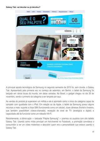 Galaxy Tab: vai decolar ou já decolou?




A principal aposta tecnológica da Samsung no segundo semestre de 2010 foi, sem dúvida, o Galaxy
Tab. Apresentado pela primeira vez no começo de setembro, em Berlim, o tablet da Samsung foi
lançado em vários locais do mundo, em datas variadas. No Brasil, o gadget chegou no dia 26 de
novembro, sendo o primeiro da categoria a ser lançado por aqui.

As vendas do produto já superaram um milhão e ele é apontado como o único da categoria capaz de
competir com igualdade com o iPad. Em relação ao da Apple, o tablet da Samsung possui alguns
recursos a mais: suporte a chips SIM (funcionando como um celular), duas câmeras (frontal e traseira,
que também possibilitam vídeos-chamada), recepção de sinal de TV (analógica e digital) e
capacidade até de funcionar como um roteador Wi-Fi.

Recentemente, a última ação — batizada ―Palpite Samsung‖ — premiou os usuários com oito tablets
Galaxy Tab. Usando como mídia principal um hot-channel no Facebook, a promoção convidava o
consumidor a ver um vídeo misterioso e descobrir quem era a personalidade que estava usando o
Galaxy Tab.
                                                                                                   17
 
