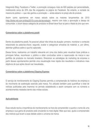 Integrando Blog, Facebook e Twitter, a promoção conseguiu mais de 600 palpites por personalidade,
mobilizando cerca de 20% dos fãs engajados na página do Facebook. No entanto, a vontade da
maioria do público — que não ganhou a promoção — ainda esbarra no preço alto do produto.

Assim como apontamos em nosso estudo sobre os maiores lançamentos de 2010
(http://fonte.miti.com.br/blog/2010-o-ano-da-tecnologia), mesmo com toda a aprovação e desejo do
consumidor, o boom dessa categoria de produtos no Brasil deve ficar só para o Natal do ano que vem.



Comentários sobre a plataforma postX



Dentro da plataforma postX, foi possível utilizar três linhas de atuação: primeiro, monitorar o conteúdo
relacionado às palavras-chave; segundo, avaliar e categorizar amostras do material; e, por último,
delimitar gráficos sobre o que foi capturado

Dessa forma, realizamos um trabalho relevante em cima dos dados para visualizar boas práticas e
principais falhas, reconhecer o público e obter conclusões sobre a repercussão da marca e seu
portfólio de produtos no mercado brasileiro. Direcionar as estratégias de marketing da empresa a
partir desses apontamentos permite uma visualização mais rápida dos resultados e indicativos mais
objetivos de que ações devem ser reavaliadas.


Comentários sobre a plataforma Clipping Express



O serviço de monitoramento do Clipping Express permitiu a compreensão do histórico da empresa e
do movimento de aceleração exercido pela marca. Foi utilizado também para quantificar o total de
notícias publicadas pela imprensa no período estabelecido e assim comparar com os números e
acontecimentos relatados dentro das mídias sociais.



Aplicabilidade



Esse estudo recria a importância do monitoramento na hora de compreender o quanto o nome de uma
empresa e sua gama de produtos está circulando no meio digital. Mais que isso, ajuda a compreensão
dos motivos que levam a esse debate sobre o universo da marca.




                                                                                                      18
 