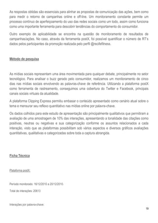 As respostas obtidas são essenciais para alinhar as propostas de comunicação das ações, bem como
para medir o retorno de campanhas online e off-line. Um monitoramento constante permite um
processo contínuo de aperfeiçoamento do uso das redes sociais como um todo, assim como funciona
como uma importante ferramenta para descobrir tendências do comportamento do consumidor.

Outro exemplo de aplicabilidade se encontra na questão de monitoramento de resultados de
campanhas/ações. No caso, através da ferramenta postX, foi possível quantificar o número de RT’s
dados pelos participantes da promoção realizada pelo perfil @recifefitness.



Método de pesquisa



As mídias sociais representam uma área movimentada para qualquer debate, principalmente no setor
tecnológico. Para analisar o buzz gerado pelo consumidor, realizamos um monitoramento de cinco
dias nas mídias sociais envolvendo as palavras-chave de referência. Utilizando a plataforma postX
como ferramenta de rastreamento, conseguimos uma cobertura do Twitter e Facebook, principais
canais sociais virtuais da atualidade.

A plataforma Clipping Express permitiu embasar o conteúdo apresentado como cenário atual sobre o
tema e mensurar seu reflexo quantitativo nas mídias online por palavra-chave.

Os dados colhidos para este estudo de apresentação são principalmente qualitativos que permitiram a
avaliação de uma amostragem de 10% das interações, apresentando a tonalidade das citações como
positivas, neutras ou negativas e sua categorização conforme os assuntos relacionados a cada
interação, visto que as plataformas possibilitam sob vários aspectos e diversos gráficos avaliações
quantitativas, qualitativas e categorizadas sobre toda a captura abrangida.




Ficha Técnica


Plataforma postX:



Período monitorado: 16/12/2010 a 20/12/2010.

Total de interações: 20613



Interações por palavra-chave:
                                                                                                 19
 