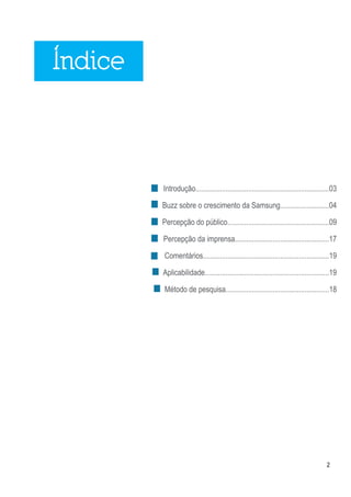Índice



         Introdução.......................................................................03

         Buzz sobre o crescimento da Samsung..........................04

         Percepção do público......................................................09

         Percepção da imprensa..................................................17

         Comentários...................................................................19

         Aplicabilidade..................................................................19

         Método de pesquisa.......................................................18




                                                                                       2
 