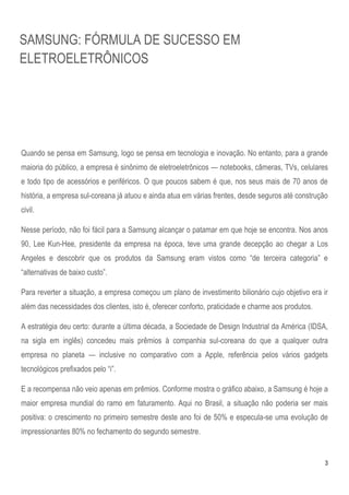 SAMSUNG: FÓRMULA DE SUCESSO EM
ELETROELETRÔNICOS




Quando se pensa em Samsung, logo se pensa em tecnologia e inovação. No entanto, para a grande
maioria do público, a empresa é sinônimo de eletroeletrônicos — notebooks, câmeras, TVs, celulares
e todo tipo de acessórios e periféricos. O que poucos sabem é que, nos seus mais de 70 anos de
história, a empresa sul-coreana já atuou e ainda atua em várias frentes, desde seguros até construção
civil.

Nesse período, não foi fácil para a Samsung alcançar o patamar em que hoje se encontra. Nos anos
90, Lee Kun-Hee, presidente da empresa na época, teve uma grande decepção ao chegar a Los
Angeles e descobrir que os produtos da Samsung eram vistos como ―de terceira categoria‖ e
―alternativas de baixo custo‖.

Para reverter a situação, a empresa começou um plano de investimento bilionário cujo objetivo era ir
além das necessidades dos clientes, isto é, oferecer conforto, praticidade e charme aos produtos.

A estratégia deu certo: durante a última década, a Sociedade de Design Industrial da América (IDSA,
na sigla em inglês) concedeu mais prêmios à companhia sul-coreana do que a qualquer outra
empresa no planeta — inclusive no comparativo com a Apple, referência pelos vários gadgets
tecnológicos prefixados pelo ―i‖.

E a recompensa não veio apenas em prêmios. Conforme mostra o gráfico abaixo, a Samsung é hoje a
maior empresa mundial do ramo em faturamento. Aqui no Brasil, a situação não poderia ser mais
positiva: o crescimento no primeiro semestre deste ano foi de 50% e especula-se uma evolução de
impressionantes 80% no fechamento do segundo semestre.


                                                                                                    3
 