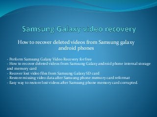 How to recover deleted videos from Samsung galaxy
android phones
- Perform Samsung Galaxy Video Recovery for free
- How to recover deleted videos from Samsung Galaxy android phone internal storage
and memory card
- Recover lost video files from Samsung Galaxy SD card
- Restore missing video data after Samsung phone memory card reformat
- Easy way to restore lost videos after Samsung phone memory card corrupted.
 