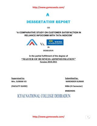 http://www.gameswala.com/


                                    A
                 DESSERTATION REPORT
                                     ON

    “A COMPARATIVE STUDY ON CUSTOMER SATISFACTION IN
          RELIANCE INFOCOMM WITH TATA INDICOM”



                              Vs.
                                      IN
                                 DEHRADUN

                  In the partial fulfillment of the degree of
         “MASTER OF BUSINESS ADMINISTRATION”
                              Session 2010-2011




Supervised to:                                            Submitted by:
Mrs. SUMAN VIJ                                            NARENDER KUMAR

(FACULTY GUIDE)                                          MBA (IV Semester)

                                                          8NBDH045




                     http://www.gameswala.com/                               1
 