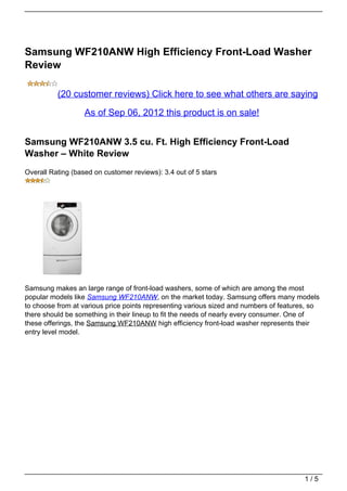 Samsung WF210ANW High Efficiency Front-Load Washer
Review

          (20 customer reviews) Click here to see what others are saying

                   As of Sep 06, 2012 this product is on sale!


Samsung WF210ANW 3.5 cu. Ft. High Efficiency Front-Load
Washer – White Review
Overall Rating (based on customer reviews): 3.4 out of 5 stars




Samsung makes an large range of front-load washers, some of which are among the most
popular models like Samsung WF210ANW, on the market today. Samsung offers many models
to choose from at various price points representing various sized and numbers of features, so
there should be something in their lineup to fit the needs of nearly every consumer. One of
these offerings, the Samsung WF210ANW high efficiency front-load washer represents their
entry level model.




                                                                                        1/5
 