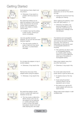 Getting Started 
Avoid placing a heavy object over 
the product. 
•• Otherwise, it may result in a 
problem with the product or 
injury. 
English - 10 When using headphones or 
earphones, do not turn the volume 
too high. 
•• Having the sound too loud may 
damage your hearing. 
Be careful that children do not 
place the batteries in their mouths 
when removed from the remote 
control. Place the battery in a 
location that children or infants 
cannot reach. 
•• If children have had the battery 
in their mouths, consult your 
doctor immediately. 
! 
When replacing the batteries, insert 
them with right polarity (+, -). 
•• Otherwise, the battery may 
become damaged or it may 
cause fire, personal injury or 
damage due to leakage of the 
internal liquid. 
Use only specified standard 
batteries. Do not use new and used 
batteries together. 
•• This may cause a battery to 
break or leak and may cause 
fire, injury, or contamination 
(damage). 
! 
The batteries (and rechargeable 
batteries) are not ordinary refuse 
and must be returned for recycling 
purposes. The customer is 
responsible for returning the used 
or rechargeable batteries for 
recycling. 
•• The customer can return used 
or rechargeable batteries 
to a nearby public recycling 
centre or to a store selling the 
same type of the battery or 
rechargeable battery. 
Do not place the adapter on top of 
another adapter. 
•• Otherwise, it may result in fire. 
Keep power adaptor away from 
any other heat source. 
•• Otherwise, it may result in fire. 
Remove the vinyl cover of the 
adapter before using the adaptor. 
•• Otherwise, it may result in fire. 
Do not let water enter the DC 
power device or get the device wet. 
•• An electric shock or fire may 
result. 
•• Avoid using the product 
outdoors where it can be 
exposed to rain or snow. 
•• Be careful not to get the DC 
power adapter wet when you 
wash the floor. 
Be careful that adaptor should 
not be in contact with water and 
therefore not be wet. 
•• This may cause a malfunction, 
electric shock or fire. Do not 
use adaptor by the waterside 
or outside particularly when 
it rains or snows. Be careful 
that adaptor should not be wet 
while cleaning floor with water. 
! 
Always keep power adaptor in well-ventilated 
area. 
 