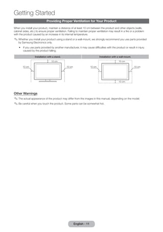 Getting Started 
Providing Proper Ventilation for Your Product 
When you install your product, maintain a distance of at least 10 cm between the product and other objects (walls, 
cabinet sides, etc.) to ensure proper ventilation. Failing to maintain proper ventilation may result in a fire or a problem 
with the product caused by an increase in its internal temperature. 
✎✎Whether you install your product using a stand or a wall-mount, we strongly recommend you use parts provided 
by Samsung Electronics only. 
•• If you use parts provided by another manufacturer, it may cause difficulties with the product or result in injury 
caused by the product falling. 
Installation with a stand. Installation with a wall-mount. 
10 cm 
10 cm 10 cm 
10 cm 
10 cm 10 cm 
10 cm 
Other Warnings 
✎✎The actual appearance of the product may differ from the images in this manual, depending on the model. 
✎✎Be careful when you touch the product. Some parts can be somewhat hot. 
English - 11 
 