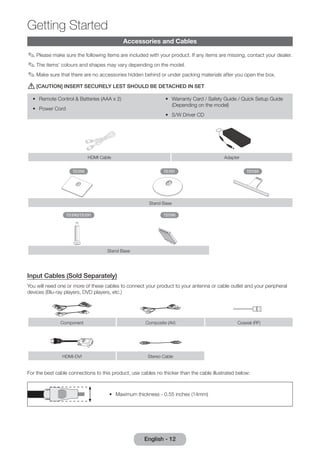 Accessories and Cables 
✎✎Please make sure the following items are included with your product. If any items are missing, contact your dealer. 
✎✎The items’ colours and shapes may vary depending on the model. 
✎✎Make sure that there are no accessories hidden behind or under packing materials after you open the box. 
[[[CAUTION] INSERT SECURELY LEST SHOULD BE DETACHED IN SET 
•• Remote Control & Batteries (AAA x 2) 
•• Warranty Card / Safety Guide / Quick Setup Guide 
(Depending on the model) 
•• Power Cord 
•• S/W Driver CD 
HDMI Cable Adapter 
TD390 TD391 TD590 
Stand Base 
TD390/TD391 TD590 
Stand Base 
Input Cables (Sold Separately) 
You will need one or more of these cables to connect your product to your antenna or cable outlet and your peripheral 
devices (Blu-ray players, DVD players, etc.) 
Component Composite (AV) Coaxial (RF) 
HDMI-DVI Stereo Cable 
For the best cable connections to this product, use cables no thicker than the cable illustrated below: 
•• Maximum thickness - 0.55 inches (14mm) 
Getting Started 
English - 12  