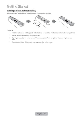 Getting Started 
Installing batteries (Battery size: AAA) 
Match the polarity of the batteries to the symbols in the battery compartment. 
✎✎NOTE 
•• Install the batteries so that the polarity of the batteries (+/-) matches the illustration in the battery compartment. 
•• Use the remote control within 7 m of the product. 
•• Bright light may affect the performance of the remote control. Avoid using it near fluorescent lights or neon 
signs. 
•• The colour and shape of the remote may vary depending on the model. 
English - 15 
 