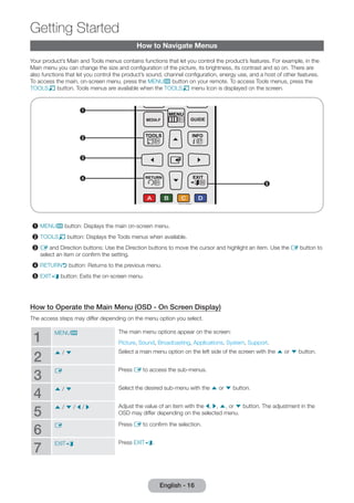 How to Navigate Menus 
Getting Started 
Your product’s Main and Tools menus contains functions that let you control the product’s features. For example, in the 
Main menu you can change the size and configuration of the picture, its brightness, its contrast and so on. There are 
also functions that let you control the product’s sound, channel configuration, energy use, and a host of other features. 
To access the main, on-screen menu, press the MENUm button on your remote. To access Tools menus, press the 
TOOLST button. Tools menus are available when the TOOLST menu Icon is displayed on the screen. 
2 
5 
1 
3 
4 
1 MENUm button: Displays the main on-screen menu. 
2 TOOLST button: Displays the Tools menus when available. 
3 E and Direction buttons: Use the Direction buttons to move the cursor and highlight an item. Use the E button to 
select an item or confirm the setting. 
4 RETURNR button: Returns to the previous menu. 
5 EXITe button: Exits the on-screen menu. 
How to Operate the Main Menu (OSD - On Screen Display) 
The access steps may differ depending on the menu option you select. 
1 MENUm The main menu options appear on the screen: 
Picture, Sound, Broadcasting, Applications, System, Support. 
2 u / d Select a main menu option on the left side of the screen with the u or d button. 
3 E Press E to access the sub-menus. 
4 u / d Select the desired sub-menu with the u or d button. 
5 u / d / l / r Adjust the value of an item with the l, r, u, or d button. The adjustment in the 
OSD may differ depending on the selected menu. 
6 E Press E to confirm the selection. 
7 EXITe Press EXITe. 
English - 16  