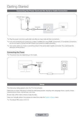 Getting Started 
Connecting the Power Cord and the Aerial or Cable Connection 
or 
Aerial Cable 
VHF/UHF Aerial Cable 
✎✎Plug the power cord into a wall outlet only after you have made all other connections. 
✎✎If you are connecting your product to a cable or satellite box using HDMI, Component, or Composite connections, 
you do not need to connect the ANT IN jack to an aerial or a cable connection. 
✎✎Use caution when you move or swivel the product if the aerial cable is tightly connected. You could break the 
aerial jack off the product. 
Connecting the Power 
✎✎The picture may vary depending on the model. 
Power Input 
Setup 
The initial setup dialog appears when the TV is first activated. 
Follow the on-screen instructions to finish the initial setup process, including menu language choice, country choice, 
channel source choice, channel scan, and more. 
At each step, either make a choice or skip the step. 
Users can manually perform this process at a later time under the System > Setup menu. 
✎✎The default PIN code is: 0-0-0-0. 
English - 17 
 