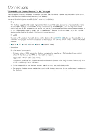 Sharing Mobile Device Screens On the Displayer 
This displayer is capable of displaying mobile device screens. You can use the following features to enjoy video, photo, 
and music files from mobile devices directly on your displayer. 
Use an MHL cable to display a mobile device's screen on the displayer. 
•• MHL 
This displayer supports MHL (Mobile High-definition Link) via an MHL cable. Connect an MHL cable to the mobile 
device and the displayer. However, MHL is only available through the HDMI2 (MHL) port and only when used in 
conjunction with an MHL-enabled mobile device. This feature is only available with MHL-certified mobile devices. To 
find out if your mobile device is certified, visit its manufacturer's website. You can also view a list of MHL-certified 
devices on the official MHL website (http://www.mhlconsortium.org). 
•• MHL USE 
Connect an MHL cable to the mobile device and the displayer. Press SOURCEs button and then select the MHL 
connector to display the mobile device's screen on the displayer. The following remote control functions will also be 
available: 
•• † (REW), … (FF), ∂ (Play), Σ (Pause), ∫ (Stop), e (Previous menu) 
•• Restrictions 
MHL has several requirements: 
–– If you are using an HDMI adapter, the displayer recognizes the signal as an HDMI signal and may respond 
differently than it would to an MHL-to-HDMI cable connection. 
–– Upgrade the software to the latest version. 
–– This product is officially MHL-certified. If users encounter any problem when using the MHL function, they must 
contact the manufacturer of the device. 
–– Some mobile devices may not have sufficient specifications or features to support MHL. 
–– Because the displayer screen is wider than most mobile device screens, the picture quality may appear lower on 
the displayer. 
English - 19 
Connections 
 