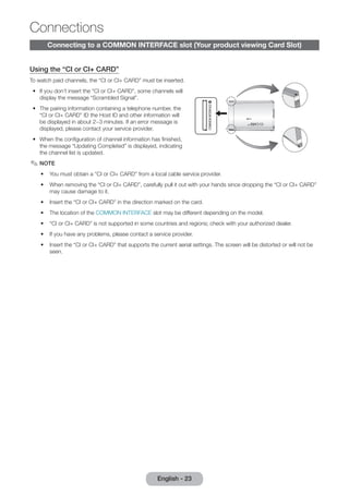 Connecting to a COMMON INTERFACE slot (Your product viewing Card Slot) 
Using the “CI or CI+ CARD” 
To watch paid channels, the “CI or CI+ CARD” must be inserted. 
•• If you don’t insert the “CI or CI+ CARD”, some channels will 
display the message “Scrambled Signal”. 
•• The pairing information containing a telephone number, the 
“CI or CI+ CARD” ID the Host ID and other information will 
be displayed in about 2~3 minutes. If an error message is 
displayed, please contact your service provider. 
•• When the configuration of channel information has finished, 
the message “Updating Completed” is displayed, indicating 
the channel list is updated. 
✎✎NOTE 
•• You must obtain a “CI or CI+ CARD” from a local cable service provider. 
•• When removing the “CI or CI+ CARD”, carefully pull it out with your hands since dropping the “CI or CI+ CARD” 
may cause damage to it. 
•• Insert the “CI or CI+ CARD” in the direction marked on the card. 
•• The location of the COMMON INTERFACE slot may be different depending on the model. 
•• “CI or CI+ CARD” is not supported in some countries and regions; check with your authorized dealer. 
•• If you have any problems, please contact a service provider. 
•• Insert the “CI or CI+ CARD” that supports the current aerial settings. The screen will be distorted or will not be 
seen. 
English - 23 
Connections 
 
