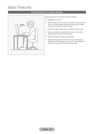 English - 26 Basic Correct posture to use the product 
Use the product in the correct posture as follows. 
•• Straighten your back. 
•• Allow a distance of 45 to 50cm between your eye and the 
screen, and look slightly downward at the screen. Keep 
your eyes directly in front of the screen. 
•• Adjust the angle so light does not reflect on the screen. 
•• Keep your forearms perpendicular to your upper arms 
and level with the back of your hands. 
•• Keep your elbows at about a right angle. 
•• Adjust the height of the product so you can keep your 
knees bent at 90 degrees or more, your heels attached to 
the floor, and your arms lower than your heart. 
Features 
 