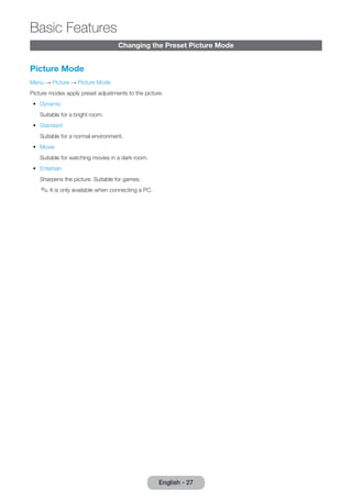 Changing the Preset Picture Mode 
Picture Mode 
Menu → Picture → Picture Mode 
Picture modes apply preset adjustments to the picture. 
•• Dynamic 
Suitable for a bright room. 
•• Standard 
Suitable for a normal environment. 
•• Movie 
Suitable for watching movies in a dark room. 
•• Entertain 
Sharpens the picture. Suitable for games. 
✎✎It is only available when connecting a PC. 
English - 27 
Basic Features 
 
