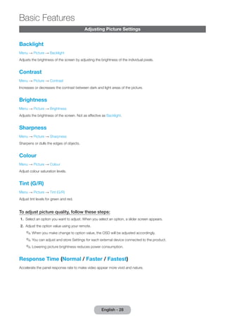 English - 28 Basic Adjusting Picture Settings 
Features 
Backlight 
Menu → Picture → Backlight 
Adjusts the brightness of the screen by adjusting the brightness of the individual pixels. 
Contrast 
Menu → Picture → Contrast 
Increases or decreases the contrast between dark and light areas of the picture. 
Brightness 
Menu → Picture → Brightness 
Adjusts the brightness of the screen. Not as effective as Backlight. 
Sharpness 
Menu → Picture → Sharpness 
Sharpens or dulls the edges of objects. 
Colour 
Menu → Picture → Colour 
Adjust colour saturation levels. 
Tint (G/R) 
Menu → Picture → Tint (G/R) 
Adjust tint levels for green and red. 
To adjust picture quality, follow these steps: 
1. Select an option you want to adjust. When you select an option, a slider screen appears. 
2. Adjust the option value using your remote. 
✎✎When you make change to option value, the OSD will be adjusted accordingly. 
✎✎You can adjust and store Settings for each external device connected to the product. 
✎✎Lowering picture brightness reduces power consumption. 
Response Time (Normal / Faster / Fastest) 
Accelerate the panel response rate to make video appear more vivid and nature. 
 