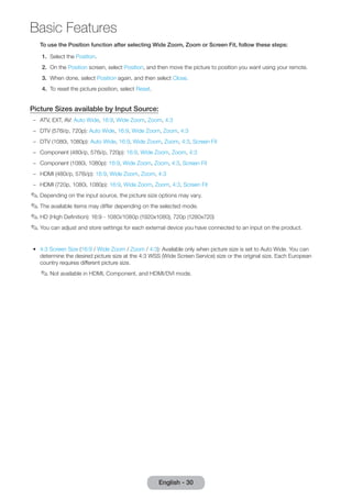 Basic Features 
English - 30 To use the Position function after selecting Wide Zoom, Zoom or Screen Fit, follow these steps: 
1. Select the Position. 
2. On the Position screen, select Position, and then move the picture to position you want using your remote. 
3. When done, select Position again, and then select Close. 
4. To reset the picture position, select Reset. 
Picture Sizes available by Input Source: 
–– ATV, EXT, AV: Auto Wide, 16:9, Wide Zoom, Zoom, 4:3 
–– DTV (576i/p, 720p): Auto Wide, 16:9, Wide Zoom, Zoom, 4:3 
–– DTV (1080i, 1080p): Auto Wide, 16:9, Wide Zoom, Zoom, 4:3, Screen Fit 
–– Component (480i/p, 576i/p, 720p): 16:9, Wide Zoom, Zoom, 4:3 
–– Component (1080i, 1080p): 16:9, Wide Zoom, Zoom, 4:3, Screen Fit 
–– HDMI (480i/p, 576i/p): 16:9, Wide Zoom, Zoom, 4:3 
–– HDMI (720p, 1080i, 1080p): 16:9, Wide Zoom, Zoom, 4:3, Screen Fit 
✎✎Depending on the input source, the picture size options may vary. 
✎✎The available items may differ depending on the selected mode. 
✎✎HD (High Definition): 16:9 - 1080i/1080p (1920x1080), 720p (1280x720) 
✎✎You can adjust and store settings for each external device you have connected to an input on the product. 
•• 4:3 Screen Size (16:9 / Wide Zoom / Zoom / 4:3): Available only when picture size is set to Auto Wide. You can 
determine the desired picture size at the 4:3 WSS (Wide Screen Service) size or the original size. Each European 
country requires different picture size. 
✎✎Not available in HDMI, Component, and HDMI/DVI mode. 
 