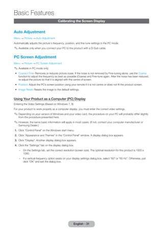 Calibrating the Screen Display 
Auto Adjustment 
Menu → Picture → Auto Adjustment 
Automatically adjusts the picture's frequency, position, and fine tune settings in the PC mode. 
✎✎Available only when you connect your PC to the product with a D-Sub cable. 
PC Screen Adjustment 
Menu → Picture → PC Screen Adjustment 
✎✎Available in PC mode only. 
•• Coarse / Fine: Removes or reduces picture noise. If the noise is not removed by Fine-tuning alone, use the Coarse 
function to adjust the frequency as best as possible (Coarse) and Fine-tune again. After the noise has been reduced, 
re-adjust the picture so that it is aligned with the centre of screen. 
•• Position: Adjust the PC’s screen position using your remote if it is not centre or does not fit the product screen. 
•• Image Reset: Resets the image to the default settings. 
Using Your Product as a Computer (PC) Display 
Entering the Video Settings (Based on Windows 7, 8) 
For your product to work properly as a computer display, you must enter the correct video settings. 
✎✎Depending on your version of Windows and your video card, the procedure on your PC will probably differ slightly 
from the procedure presented here. 
✎✎However, the same basic information will apply in most cases. (If not, contact your computer manufacturer or 
Samsung Dealer.) 
1. Click “Control Panel” on the Windows start menu. 
2. Click “Appearance and Themes” in the “Control Panel” window. A display dialog box appears. 
3. Click “Display”. Another display dialog box appears. 
4. Click the “Settings” tab on the display dialog box. 
–– On the Settings tab, set the correct resolution (screen size). The optimal resolution for this product is 1920 x 
1080. 
–– If a vertical-frequency option exists on your display settings dialog box, select “60” or “60 Hz”. Otherwise, just 
click “OK” and exit the dialog box. 
English - 31 
Basic Features 
 