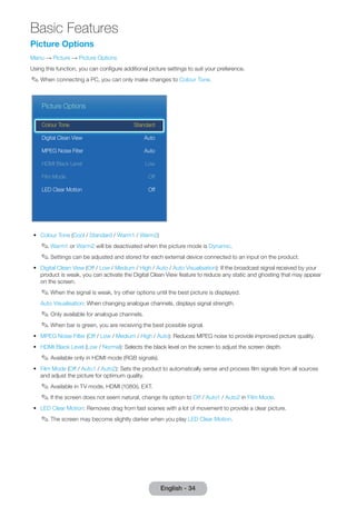 Basic Features 
English - 34 Picture Options 
Menu → Picture → Picture Options 
Using this function, you can confi gure additional picture settings to suit your preference. 
✎ When connecting a PC, you can only make changes to Colour Tone. 
Picture Options 
Colour Tone Standard 
Digital Clean View Auto 
MPEG Noise Filter Auto 
HDMI Black Level Low 
Film Mode Off 
LED Clear Motion Off 
• Colour Tone (Cool / Standard / Warm1 / Warm2) 
✎ Warm1 or Warm2 will be deactivated when the picture mode is Dynamic. 
✎ Settings can be adjusted and stored for each external device connected to an input on the product. 
• Digital Clean View (Off / Low / Medium / High / Auto / Auto Visualisation): If the broadcast signal received by your 
product is weak, you can activate the Digital Clean View feature to reduce any static and ghosting that may appear 
on the screen. 
✎ When the signal is weak, try other options until the best picture is displayed. 
Auto Visualisation: When changing analogue channels, displays signal strength. 
✎ Only available for analogue channels. 
✎ When bar is green, you are receiving the best possible signal. 
• MPEG Noise Filter (Off / Low / Medium / High / Auto): Reduces MPEG noise to provide improved picture quality. 
• HDMI Black Level (Low / Normal): Selects the black level on the screen to adjust the screen depth. 
✎ Available only in HDMI mode (RGB signals). 
• Film Mode (Off / Auto1 / Auto2): Sets the product to automatically sense and process fi lm signals from all sources 
and adjust the picture for optimum quality. 
✎ Available in TV mode, HDMI (1080i), EXT. 
✎ I f the screen does not seem natural, change its option to Off / Auto1 / Auto2 in Film Mode. 
• LED Clear Motion: Removes drag from fast scenes with a lot of movement to provide a clear picture. 
✎ The screen may become slightly darker when you play LED Clear Motion. 
 