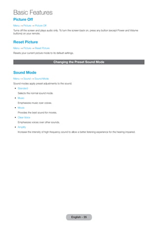 Picture Off 
Menu → Picture → Picture Off 
Turns off the screen and plays audio only. To turn the screen back on, press any button (except Power and Volume 
buttons) on your remote. 
Reset Picture 
Menu → Picture → Reset Picture 
Resets your current picture mode to its default settings. 
Changing the Preset Sound Mode 
Sound Mode 
Menu → Sound → Sound Mode 
Sound modes apply preset adjustments to the sound. 
•• Standard 
Selects the normal sound mode. 
•• Music 
Emphasizes music over voices. 
•• Movie 
Provides the best sound for movies. 
•• Clear Voice 
Emphasizes voices over other sounds. 
•• Amplify 
Increase the intensity of high-frequency sound to allow a better listening experience for the hearing impaired. 
English - 35 
Basic Features 
 