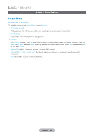 English - 36 Basic Adjusting Sound Settings 
Features 
Sound Effect 
Menu → Sound → Sound Effect 
✎✎Available only when the Sound Mode is set to Standard. 
•• DTS TruSurround HD 
Produces sound that will make you feel like you are sitting in a movie theatre or concert hall. 
•• DTS TruDialog 
Increases the voice intensity to make dialog clearer. 
•• Equaliser 
The Equaliser displays a series of sliders. Use the arrow buttons to select a slider, and change the slider’s value. To 
Reset the Equaliser, select the Reset. A pop-up appears asking if you want to reset, select Yes, otherwise select No. 
To exit, select Close. 
Balance L/R: Adjusts the balance between the right and left speaker. 
100Hz / 300Hz / 1kHz / 3kHz / 10kHz (Bandwidth Adjustment): Adjusts the loudness of specific bandwidth 
frequencies. 
Reset: Resets the equalizer to its default settings. 
 