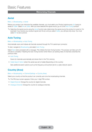 English - 38 Basic Memorizing Channels 
Features 
Aerial 
Menu → Broadcasting → Aerial 
Before your product can memorize the available channels, you must select your Product signal source, Air (using an 
aerial) or Cable. Select Air or Cable. After you have selected the signal source, go on to the Auto Tuning function. 
✎✎Selecting the signal source using the Aerial function also determines the signal source the product is tuned to. For 
example, if you receive your product signal over the air, and you select Cable, you will see only snow. You must 
select Air to see a picture. 
Auto Tuning 
Menu → Broadcasting → Auto Tuning 
Automatically scans and indexes all channels received through the TV's aerial input connector. 
To start, navigate to Broadcasting and select Auto Tuning. 
Select Start when prompted with a message. This initiates the Auto Tuning function. The process can take up to 30 
minutes to complete. If Starting the Auto Tuning function when there is an existing index of channels overwrites the 
previous index. 
•• Auto Tuning 
Scans for channels automatically and stores them in the TV’s memory. 
•• Cable Search Option (when the aerial was set to Cable) (Depending on the country) 
Sets additional search options such as the frequency and symbol rate for a cable network search. 
Country (Area) 
Menu → Broadcasting → Channel Settings → Country (Area) 
Select your country so that the product can correctly auto-tune the broadcasting channels. 
✎✎The PIN input screen appears. Enter your 4 digit PIN number. 
•• Digital Channel: Change the country for digital channels. 
•• Analogue Channel: Change the country for analogue channels. 
 