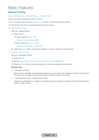 Manual Tuning 
Menu → Broadcasting → Channel Settings → Manual Tuning 
Scans for a channel manually and stores in the TV. 
✎✎If a channel is locked using the Channel Lock function, the PIN input window appears. 
✎✎This function may not be supported depending on the region. 
•• Digital Channel Tuning 
Scans for a digital channel. 
1. Select the New. 
✎✎When selecting Aerial → Air 
Channel, Frequency, Bandwidth 
✎✎When selecting Aerial → Cable 
Frequency, Modulation, Symbol Rate 
2. Select the Search. When scanning has finished, a channel is updated in the channel list. 
•• Analogue Channel Tuning 
Scans for a analogue channel. 
1. Select the New. 
2. Set the Programme, Colour System, Sound System, Channel and Search. 
3. Select the Store. When scanning has finished, a channel is updated in the channel list. 
Channel mode 
•• P (programme mode) 
When tuning is complete, the broadcasting stations in your area have been assigned to position numbers from 
P0 to P99. You can select a channel by entering the position number in this mode. 
•• C (aerial channel mode) / S (cable channel mode) 
These two modes allow you to select a channel by entering the assigned number for each aerial broadcasting 
station or cable channel. 
English - 39 
Basic Features 
 