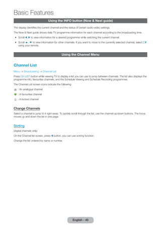 Basic Features 
English - 40 Using the INFO button (Now & Next guide) 
The display identifi es the current channel and the status of certain audio-video settings. 
The Now & Next guide shows daily TV programme information for each channel according to the broadcasting time. 
• Scroll l, r to view information for a desired programme while watching the current channel. 
• Scroll u, d to view information for other channels. If you want to move to the currently selected channel, select E 
using your remote. 
Using the Channel Menu 
Channel List 
Menu → Broadcasting → Channel List 
Press CH LIST button while viewing TV to display a list you can use to jump between channels. The list also displays the 
programme info, favourites channels, and the Schedule Viewing and Schedule Recording programmes. 
The Channel List screen icons indicate the following: 
: An analogue channel 
: A favourites channel 
: A locked channel 
Change Channels 
Select a channel to jump to it right away. To quickly scroll through the list, use the channel up/down buttons. The focus 
moves up and down the list in one page. 
Sorting 
(digital channels only) 
On the Channel list screen, press l button, you can use sorting function. 
Change the list ordered by name or number. 
 