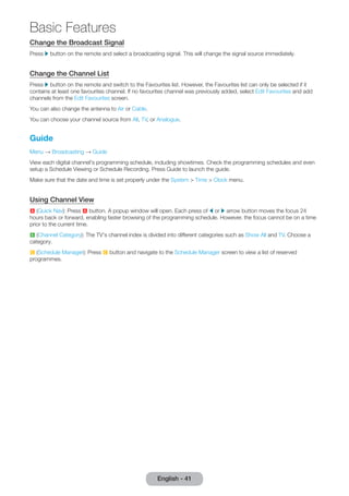 Change the Broadcast Signal 
Press r button on the remote and select a broadcasting signal. This will change the signal source immediately. 
Change the Channel List 
Press r button on the remote and switch to the Favourites list. However, the Favourites list can only be selected if it 
contains at least one favourites channel. If no favourites channel was previously added, select Edit Favourites and add 
channels from the Edit Favourites screen. 
You can also change the antenna to Air or Cable. 
You can choose your channel source from All, TV, or Analogue. 
Guide 
Menu → Broadcasting → Guide 
View each digital channel's programming schedule, including showtimes. Check the programming schedules and even 
setup a Schedule Viewing or Schedule Recording. Press Guide to launch the guide. 
Make sure that the date and time is set properly under the System > Time > Clock menu. 
Using Channel View 
a (Quick Nav): Press a button. A popup window will open. Each press of l or r arrow button moves the focus 24 
hours back or forward, enabling faster browsing of the programming schedule. However, the focus cannot be on a time 
prior to the current time. 
b (Channel Category): The TV's channel index is divided into different categories such as Show All and TV. Choose a 
category. 
{ (Schedule Manager): Press { button and navigate to the Schedule Manager screen to view a list of reserved 
programmes. 
English - 41 
Basic Features 
 