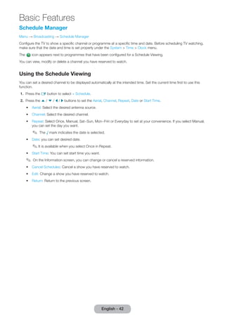 Basic Features 
English - 42 Schedule Manager 
Menu → Broadcasting → Schedule Manager 
Confi gure the TV to show a specifi c channel or programme at a specifi c time and date. Before scheduling TV watching, 
make sure that the date and time is set properly under the System > Time > Clock menu. 
The icon appears next to programmes that have been confi gured for a Schedule Viewing. 
You can view, modify or delete a channel you have reserved to watch. 
Using the Schedule Viewing 
You can set a desired channel to be displayed automatically at the intended time. Set the current time fi rst to use this 
function. 
1. Press the E button to select + Schedule. 
2. Press the u / d / l / r buttons to set the Aerial, Channel, Repeat, Date or Start Time. 
• Aerial: Select the desired antenna source. 
• Channel: Select the desired channel. 
• Repeat: Select Once, Manual, Sat~Sun, Mon~Friri or Everyday to set at your convenience. If you select Manual, 
you can set the day you want. 
✎ The √ mark indicates the date is selected. 
• Date: you can set desired date. 
✎ I t is available when you select Once in Repeat. 
• Start Time: You can set start time you want. 
✎ On the Information screen, you can change or cancel a reserved information. 
• Cancel Schedules: Cancel a show you have reserved to watch. 
• Edit: Change a show you have reserved to watch. 
• Return: Return to the previous screen. 
 