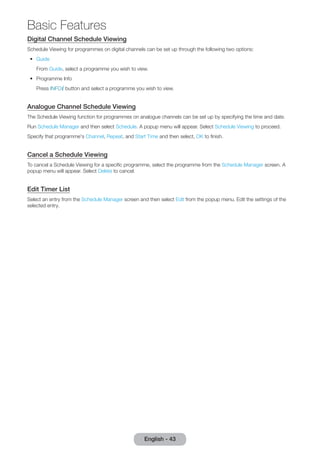 Digital Channel Schedule Viewing 
Schedule Viewing for programmes on digital channels can be set up through the following two options: 
•• Guide 
From Guide, select a programme you wish to view. 
•• Programme Info 
Press INFO` button and select a programme you wish to view. 
Analogue Channel Schedule Viewing 
The Schedule Viewing function for programmes on analogue channels can be set up by specifying the time and date. 
Run Schedule Manager and then select Schedule. A popup menu will appear. Select Schedule Viewing to proceed. 
Specify that programme's Channel, Repeat, and Start Time and then select, OK to finish. 
Cancel a Schedule Viewing 
To cancel a Schedule Viewing for a specific programme, select the programme from the Schedule Manager screen. A 
popup menu will appear. Select Delete to cancel. 
Edit Timer List 
Select an entry from the Schedule Manager screen and then select Edit from the popup menu. Edit the settings of the 
selected entry. 
English - 43 
Basic Features 
 