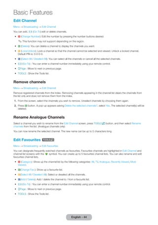 Basic Features 
English - 44 Edit Channel 
Menu → Broadcasting → Edit Channel 
You can add, Ÿ (Go To) edit or delete channels. 
• a (Change Number): Edit the number by pressing the number buttons desired. 
✎ This function may not support depending on the region. 
• b (Delete): You can delete a channel to display the channels you want. 
• { (Lock/Unlock): Lock a channel so that the channel cannot be selected and viewed. Unlock a locked channel. 
Default PIN is: 0-0-0-0. 
• } (Select All / Deselect All): You can select all the channels or cancel all the selected channels. 
• Ÿ (Go To) : You can enter a channel number immediately using your remote control. 
• kPage : Move to next or previous page. 
• TOOLS : Show the Tools list. 
Remove channels 
Menu → Broadcasting → Edit Channel 
Remove registered channels from the index. Removing channels appearing in the channel list clears the channels from 
the list only and does not remove them from the index. 
1. From the screen, select the channels you wish to remove. Unselect channels by choosing them again. 
2. Press b button. A pop-up appears asking Delete the selected channels?, select Yes. The selected channel(s) will be 
deleted. 
Rename Analogue Channels 
Select a channel you wish to rename from the Edit Channel screen, press TOOLST button, and then select Rename 
channels from the list. (Analogue channels only) 
You can now rename the selected channel. The new name can be up to 5 characters long. 
Edit Favourites t 
Menu → Broadcasting → Edit Favourites 
Edit Channel and 
You can designate frequently watched channels as favourites. Favourites channels are highlighted in 
channel list screens with the 
symbol. You can create up to 5 favourites channel lists. You can also rename and edit 
favourites channel lists. 
• a (Category) :Show up the channel list by the following categories: All, TV, Analogue, Recently Viewed, Most 
Viewed. 
• b(Change Fav.): Show up a favourite list. 
• {(Select All / Deselect All): Select or deselect all the channels. 
• }(Add / Delete): Add / delete the channel to / from a favourite list. 
• Ÿ (Go To) : You can enter a channel number immediately using your remote control. 
• kPage : Move to next or previous page. 
• TOOLS : Show the Tools list. 
 