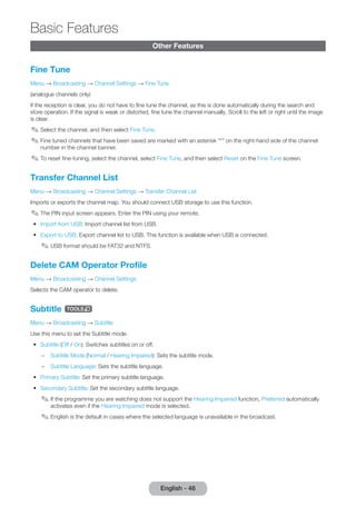 English - 46 Basic Other Features 
Features 
Fine Tune 
Menu → Broadcasting → Channel Settings → Fine Tune 
(analogue channels only) 
If the reception is clear, you do not have to fine tune the channel, as this is done automatically during the search and 
store operation. If the signal is weak or distorted, fine tune the channel manually. Scroll to the left or right until the image 
is clear. 
✎✎Select the channel, and then select Fine Tune. 
✎✎Fine tuned channels that have been saved are marked with an asterisk “*” on the right-hand side of the channel 
number in the channel banner. 
✎✎To reset fine-tuning, select the channel, select Fine Tune, and then select Reset on the Fine Tune screen. 
Transfer Channel List 
Menu → Broadcasting → Channel Settings → Transfer Channel List 
Imports or exports the channel map. You should connect USB storage to use this function. 
✎✎The PIN input screen appears. Enter the PIN using your remote. 
•• Import from USB: Import channel list from USB. 
•• Export to USB: Export channel list to USB. This function is available when USB is connected. 
✎✎USB format should be FAT32 and NTFS. 
Delete CAM Operator Profile 
Menu → Broadcasting → Channel Settings 
Selects the CAM operator to delete. 
Subtitle t 
Menu → Broadcasting → Subtitle 
Use this menu to set the Subtitle mode. 
•• Subtitle (Off / On): Switches subtitles on or off. 
–– Subtitle Mode (Normal / Hearing Impaired): Sets the subtitle mode. 
–– Subtitle Language: Sets the subtitle language. 
•• Primary Subtitle: Set the primary subtitle language. 
•• Secondary Subtitle: Set the secondary subtitle language. 
✎✎If the programme you are watching does not support the Hearing Impaired function, Preferred automatically 
activates even if the Hearing Impaired mode is selected. 
✎✎English is the default in cases where the selected language is unavailable in the broadcast. 
 