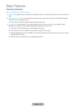 Basic Features 
English - 48 Common Interface 
Menu → Broadcasting → Common Interface 
•• CI Menu: This enables the user to select from the CAM-provided menu. Select the CI Menu based on the menu PC 
Card. 
•• CAM video transcoding: You can configure the setting to transcode the video codec from the CAM automatically. 
Turn it Off if you do not want to use it. 
✎✎You must use a CAM that supports transcoding the video codec. 
•• Application Info: View information on the CAM inserted into the CI slot and on the “CI or CI+ CARD” which is 
inserted into the CAM. You can install the CAM anytime whether the TV is on or off. 
1. Purchase a CI CAM module at your nearest dealer or by phone. 
2. Firmly insert the “CI or CI+ CARD” into the CAM in the direction of the arrow. 
3. Insert the CAM with the “CI or CI+ CARD” into the common interface slot, in the direction of the arrow so that it 
aligns parallel with the slot. 
4. Check if you can see a picture on a scrambled signal channel. 
 