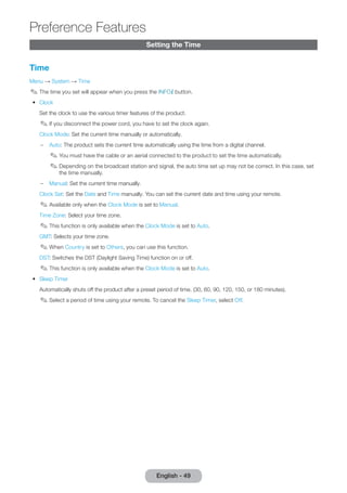 Setting the Time 
Time 
Menu → System → Time 
✎✎The time you set will appear when you press the INFO` button. 
•• Clock 
Set the clock to use the various timer features of the product. 
✎✎If you disconnect the power cord, you have to set the clock again. 
Clock Mode: Set the current time manually or automatically. 
–– Auto: The product sets the current time automatically using the time from a digital channel. 
✎✎You must have the cable or an aerial connected to the product to set the time automatically. 
✎✎Depending on the broadcast station and signal, the auto time set up may not be correct. In this case, set 
the time manually. 
–– Manual: Set the current time manually. 
Clock Set: Set the Date and Time manually. You can set the current date and time using your remote. 
✎✎Available only when the Clock Mode is set to Manual. 
Time Zone: Select your time zone. 
✎✎This function is only available when the Clock Mode is set to Auto. 
GMT: Selects your time zone. 
✎✎When Country is set to Others, you can use this function. 
DST: Switches the DST (Daylight Saving Time) function on or off. 
✎✎This function is only available when the Clock Mode is set to Auto. 
•• Sleep Timer 
Automatically shuts off the product after a preset period of time. (30, 60, 90, 120, 150, or 180 minutes). 
✎✎Select a period of time using your remote. To cancel the Sleep Timer, select Off. 
English - 49 
Preference Features 
 