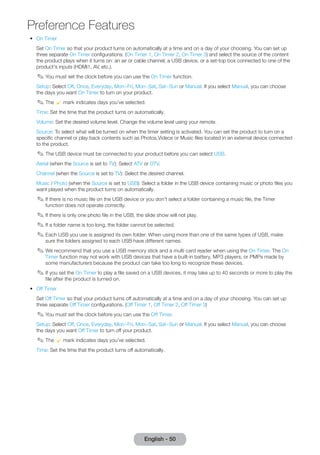 Preference Features 
•• On Timer 
English - 50 Set On Timer so that your product turns on automatically at a time and on a day of your choosing. You can set up 
three separate On Timer configurations. (On Timer 1, On Timer 2, On Timer 3) and select the source of the content 
the product plays when it turns on: an air or cable channel, a USB device, or a set-top box connected to one of the 
product's inputs (HDMI1, AV, etc.). 
✎✎You must set the clock before you can use the On Timer function. 
Setup: Select Off, Once, Everyday, Mon~Fri, Mon~Sat, Sat~Sun or Manual. If you select Manual, you can choose 
the days you want On Timer to turn on your product. 
✎✎The c mark indicates days you’ve selected. 
Time: Set the time that the product turns on automatically. 
Volume: Set the desired volume level. Change the volume level using your remote. 
Source: To select what will be turned on when the timer setting is activated. You can set the product to turn on a 
specific channel or play back contents such as Photos,Videos or Music files located in an external device connected 
to the product. 
✎✎The USB device must be connected to your product before you can select USB. 
Aerial (when the Source is set to TV): Select ATV or DTV. 
Channel (when the Source is set to TV): Select the desired channel. 
Music / Photo (when the Source is set to USB): Select a folder in the USB device containing music or photo files you 
want played when the product turns on automatically. 
✎✎If there is no music file on the USB device or you don’t select a folder containing a music file, the Timer 
function does not operate correctly. 
✎✎If there is only one photo file in the USB, the slide show will not play. 
✎✎If a folder name is too long, the folder cannot be selected. 
✎✎Each USB you use is assigned its own folder. When using more than one of the same types of USB, make 
sure the folders assigned to each USB have different names. 
✎✎We recommend that you use a USB memory stick and a multi card reader when using the On Timer. The On 
Timer function may not work with USB devices that have a built-in battery, MP3 players, or PMPs made by 
some manufacturers because the product can take too long to recognize these devices. 
✎✎If you set the On Timer to play a file saved on a USB devices, it may take up to 40 seconds or more to play the 
file after the product is turned on. 
•• Off Timer 
Set Off Timer so that your product turns off automatically at a time and on a day of your choosing. You can set up 
three separate Off Timer configurations. (Off Timer 1, Off Timer 2, Off Timer 3) 
✎✎You must set the clock before you can use the Off Timer. 
Setup: Select Off, Once, Everyday, Mon~Fri, Mon~Sat, Sat~Sun or Manual. If you select Manual, you can choose 
the days you want Off Timer to turn off your product. 
✎✎The c mark indicates days you’ve selected. 
Time: Set the time that the product turns off automatically. 
 