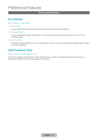 Economical Solutions 
Eco Solution 
Menu → System → Eco Solution 
•• Energy Saving 
Lets you adjusts the brightness of the product in order to reduce power consumption. 
•• No Signal Power Off 
To avoid unnecessary energy consumption, you can set how long you want the product to remain on if it’s not 
receiving a signal. 
•• Auto Power Off 
The product will automatically turn off if you don’t press a button on your remote or product controller within 4 hours 
to prevent overheating. 
Auto Protection Time 
Menu → System → Auto Protection Time 
If the screen displays a still image for a certain period of time you define, the product activates the screen saver to 
prevent the formation of burnt in ghost images on the screen. 
English - 51 
Preference Features 
 