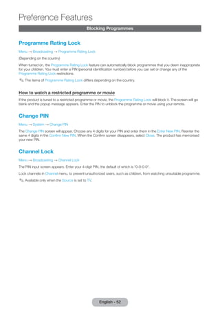 Preference Features 
English - 52 Blocking Programmes 
Programme Rating Lock 
Menu → Broadcasting → Programme Rating Lock 
(Depending on the country) 
When turned on, the Programme Rating Lock feature can automatically block programmes that you deem inappropriate 
for your children. You must enter a PIN (personal identification number) before you can set or change any of the 
Programme Rating Lock restrictions. 
✎✎The items of Programme Rating Lock differs depending on the country. 
How to watch a restricted programme or movie 
If the product is tuned to a restricted programme or movie, the Programme Rating Lock will block it. The screen will go 
blank and the popup message appears. Enter the PIN to unblock the programme or movie using your remote. 
Change PIN 
Menu → System → Change PIN 
The Change PIN screen will appear. Choose any 4 digits for your PIN and enter them in the Enter New PIN. Reenter the 
same 4 digits in the Confirm New PIN. When the Confirm screen disappears, select Close. The product has memorised 
your new PIN. 
Channel Lock 
Menu → Broadcasting → Channel Lock 
The PIN input screen appears. Enter your 4-digit PIN, the default of which is "0-0-0-0". 
Lock channels in Channel menu, to prevent unauthorized users, such as children, from watching unsuitable programme. 
✎✎Available only when the Source is set to TV. 
 
