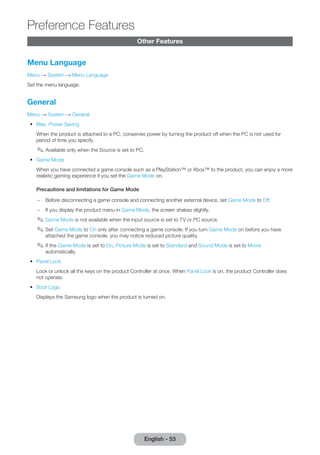 Other Features 
Menu Language 
Menu → System → Menu Language 
Set the menu language. 
General 
Menu → System → General 
•• Max. Power Saving 
When the product is attached to a PC, conserves power by turning the product off when the PC is not used for 
period of time you specify. 
✎✎Available only when the Source is set to PC. 
•• Game Mode 
When you have connected a game console such as a PlayStation™ or Xbox™ to the product, you can enjoy a more 
realistic gaming experience if you set the Game Mode on. 
Precautions and limitations for Game Mode 
–– Before disconnecting a game console and connecting another external device, set Game Mode to Off. 
–– If you display the product menu in Game Mode, the screen shakes slightly. 
✎✎Game Mode is not available when the input source is set to TV or PC source. 
✎✎Set Game Mode to On only after connecting a game console. If you turn Game Mode on before you have 
attached the game console, you may notice reduced picture quality. 
✎✎If the Game Mode is set to On, Picture Mode is set to Standard and Sound Mode is set to Movie 
automatically. 
•• Panel Lock 
Lock or unlock all the keys on the product Controller at once. When Panel Lock is on, the product Controller does 
not operate. 
•• Boot Logo 
Displays the Samsung logo when the product is turned on. 
English - 53 
Preference Features 
 