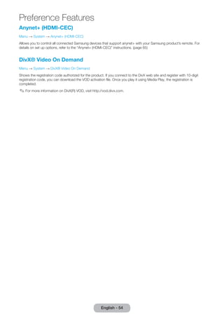 Preference Features 
English - 54 Anynet+ (HDMI-CEC) 
Menu → System → Anynet+ (HDMI-CEC) 
Allows you to control all connected Samsung devices that support anynet+ with your Samsung product’s remote. For 
details on set up options, refer to the “Anynet+ (HDMI-CEC)” instructions. (page 65) 
DivX® Video On Demand 
Menu → System → DivX® Video On Demand 
Shows the registration code authorized for the product. If you connect to the DivX web site and register with 10-digit 
registration code, you can download the VOD activation file. Once you play it using Media Play, the registration is 
completed. 
✎✎For more information on DivX(R) VOD, visit http://vod.divx.com. 
 