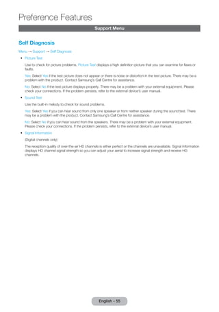Support Menu 
Self Diagnosis 
Menu → Support → Self Diagnosis 
•• Picture Test 
Use to check for picture problems. Picture Test displays a high definition picture that you can examine for flaws or 
faults. 
Yes: Select Yes if the test picture does not appear or there is noise or distortion in the test picture. There may be a 
problem with the product. Contact Samsung’s Call Centre for assistance. 
No: Select No if the test picture displays properly. There may be a problem with your external equipment. Please 
check your connections. If the problem persists, refer to the external device’s user manual. 
•• Sound Test 
Use the built-in melody to check for sound problems. 
Yes: Select Yes if you can hear sound from only one speaker or from neither speaker during the sound test. There 
may be a problem with the product. Contact Samsung’s Call Centre for assistance. 
No: Select No if you can hear sound from the speakers. There may be a problem with your external equipment. 
Please check your connections. If the problem persists, refer to the external device’s user manual. 
•• Signal Information 
(Digital channels only) 
The reception quality of over-the-air HD channels is either perfect or the channels are unavailable. Signal Information 
displays HD channel signal strength so you can adjust your aerial to increase signal strength and receive HD 
channels. 
English - 55 
Preference Features 
 