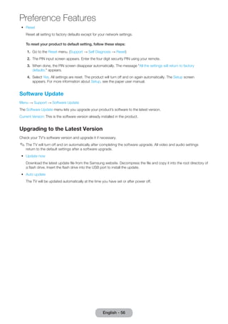 Preference Features 
•• Reset 
English - 56 Reset all setting to factory defaults except for your network settings. 
To reset your product to default setting, follow these steps: 
1. Go to the Reset menu. (Support → Self Diagnosis → Reset) 
2. The PIN input screen appears. Enter the four digit security PIN using your remote. 
3. When done, the PIN screen disappear automatically. The message "All the settings will return to factory 
defaults." appears. 
4. Select Yes. All settings are reset. The product will turn off and on again automatically. The Setup screen 
appears. For more information about Setup, see the paper user manual. 
Software Update 
Menu → Support → Software Update 
The Software Update menu lets you upgrade your product’s software to the latest version. 
Current Version: This is the software version already installed in the product. 
Upgrading to the Latest Version 
Check your TV's software version and upgrade it if necessary. 
✎✎The TV will turn off and on automatically after completing the software upgrade. All video and audio settings 
return to the default settings after a software upgrade. 
•• Update now 
Download the latest update file from the Samsung website. Decompress the file and copy it into the root directory of 
a flash drive. Insert the flash drive into the USB port to install the update. 
•• Auto update 
The TV will be updated automatically at the time you have set or after power off. 
 