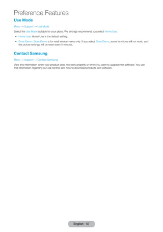 Use Mode 
Menu → Support → Use Mode 
Select the Use Mode suitable for your place. We strongly recommend you select Home Use. 
•• Home Use: Home Use is the default setting. 
•• Store Demo: Store Demo is for retail environments only. If you select Store Demo, some functions will not work, and 
the picture settings will be reset every 5 minutes. 
Contact Samsung 
Menu → Support → Contact Samsung 
View this information when your product does not work properly or when you want to upgrade the software. You can 
find information regarding our call centres and how to download products and software. 
English - 57 
Preference Features 
 