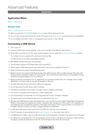 English - 58 Advanced Application 
Features 
Application Menu 
MENU → Applications 
Source List 
MENU → Applications → Source List 
✎✎When you press the SOURCEs button, Source screen will be displayed at once. 
✎✎You can only choose external devices that are connected to the TV. In Source, connected inputs are highlighted. 
✎✎For the detailed information, refer to “Changing the Input Source” in User Manual. 
Connecting a USB Device 
1. Turn on your TV. 
2. Connect a USB device containing photo, music and movie files to the USB port behind the TV. 
3. When USB is connected to the TV, popup window appears. You can select the Photos, Videos or Music directly. 
✎✎It might not work properly with unlicensed multimedia files. 
✎✎Need-to-Know List before using Media Contents. 
•• MTP (Media Transfer Protocol) is not supported. 
•• The file system supports NTFS (Read Only), FAT16 and FAT32. 
•• Certain types of USB Digital camera and audio devices may not be compatible with this TV. 
•• Media Contents only supports sequential jpeg format. 
•• Media Contents only supports USB Mass Storage Class (MSC) devices. MSC is a Mass Storage Class Bulk-Only 
Transport device. Examples of MSC are Thumb drives, Flash Card Readers (USB HUB are not supported). Devices 
should be connected directly to the TV’s USB port. 
•• Before connecting your device to the TV, please back up your files to prevent them from damage or loss of data. 
SAMSUNG is not responsible for any data file damage or data loss. 
•• The HDD (Hard Disk Drive) connected to USB is not supported. 
•• Do not disconnect the USB device while it is loading. 
•• The higher the resolution of the image, the longer it takes to display on the screen. 
•• The maximum supported JPEG resolution is 15360 x 8640 pixels. 
•• For unsupported or corrupted files, the “Not Supported File Format” message is displayed. 
•• The scene search and thumbnail functions are not supported in the Videos. 
•• MP3 files with DRM that have been downloaded from a non-free site cannot be played. Digital Rights Management 
(DRM) is a technology that supports the creation, distribution and management of the content in an integrated and 
comprehensive way, including the protection of the rights and interests of the content providers, the prevention of 
the illegal copying of contents, as well as managing billings and settlements. 
•• A USB device that requires high power (more than 500mA or 5V) may not be supported. 
•• If the TV has been no input during time set in Auto Protection Time, the screen saver will run. 
•• If a USB extension cable is used, the USB device may not be recognized or the files on the device may not be read. 
•• If a USB device connected to the TV is not recognized, the list of files on the device is corrupted or a file in the list is 
not played, connect the USB device to the PC, format the device and check the connection. 
 