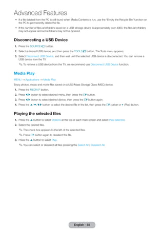 •• If a file deleted from the PC is still found when Media Contents is run, use the “Empty the Recycle Bin” function on 
the PC to permanently delete the file. 
•• If the number of files and folders saved on a USB storage device is approximately over 4000, the files and folders 
may not appear and some folders may not be opened. 
Disconnecting a USB Device 
1. Press the SOURCEs button. 
2. Select a desired USB device, and then press the TOOLST button. The Tools menu appears. 
3. Select Disconnect USB Device, and then wait until the selected USB device is disconnected. You can remove a 
USB device from the TV. 
✎✎To remove a USB device from the TV, we recommend use Disconnect USB Device function. 
Media Play 
MENU → Applications → Media Play 
Enjoy photos, music and movie files saved on a USB Mass Storage Class (MSC) device. 
1. Press the MEDIA.P button. 
2. Press l/r button to select desired menu, then press the E button. 
3. Press l/r button to select desired device, then press the E button again. 
4. Press the u/d/l/r button to select the desired file in the list, then press the E button or ∂ (Play) button. 
Playing the selected files 
1. Press the u button to select Options at the top of each main screen and select Play Selected. 
2. Select the desired files. 
✎✎The check box appears to the left of the selected files. 
✎✎Press E button again to deselect the file. 
3. Press the u button to select Play. 
✎✎You can select or deselect all files pressing the Select All / Deselect All. 
English - 59 
Advanced Features 
 