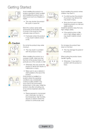 Getting Started 
Avoid installing the product in a 
location exposed to direct sunlight 
and installing the product near a 
heat source such as a fireplace or 
heater. 
•• This may shorten the product 
life cycle or cause fire. 
English - 6 Avoid installing the product where 
children may reach it. 
•• If a child touches the product, 
the product may fall and this 
may result in injury. 
•• Since the front part is heavier, 
install the product on a flat and 
stable surface. 
! 
Bend the outdoor aerial cable 
downwards at the location where 
it comes in the house so that 
rainwater does not flow in. 
•• If rainwater enters the product, 
it may result in electric shock 
or fire. 
! 
Install the aerial far away from any 
high voltage cables. 
•• If the aerial touches or falls 
onto a high voltage cable, it 
may result in electric shock 
or fire. 
Caution 
Do not let the product drop while 
moving it. 
•• This may result in a problem 
with the product or injury. 
Do not place the product face 
down on the floor. 
•• This may damage the panel of 
the product. 
When installing the product on a 
console or shelf, make sure that 
the front of the product does not 
protrude out of the console or shelf. 
•• Otherwise, this may cause the 
product to fall off and result in a 
malfunction or injury. 
•• Make sure to use a cabinet or 
shelf suitable to the size of the 
product. 
When putting the product down, 
handle it gently. 
•• Otherwise, it may result in a 
problem with the product or 
injury. 
SAMSUNG 
! 
If the product is installed in a 
location where the operating 
conditions vary considerably, 
a serious quality problem may 
occur due to the surrounding 
environment. In this case, install the 
product only after consulting one 
of our service engineers about the 
matter. 
•• Places exposed to microscopic 
dust, chemicals, too high or 
low temperature, high humidity, 
airports or stations where the 
product is continuously used. 
 