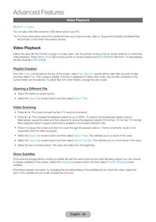 English - 60 Advanced Video Playback 
Features 
MEDIA.P → Videos 
You can play video files saved on USB device and/or your PC. 
✎✎For more information about the subtitle formats and codec formats, refer to "Supported Subtitle and Media Play 
file formats" in the Other Information section. 
Video Playback 
Select the video file from the list or press ∂ to play video. Use the remote control or the on-screen buttons to control the 
video playback. Press E or TOOLST to bring up the on-screen buttons and RETURNR to hide them. To stop playing 
the file, press ∫ or RETURNR. 
Playlist Creation 
From the Options list located at the top of the screen, select Play Selected, specify all the video files you wish to play, 
and then select Play. This creates a playlist. If the list is displayed in Folder view mode, only the files contained in the 
current folder can be selected. To select files from other folders, change the view mode. 
Opening a Different File 
•• Select the €/‚ on-screen button. 
•• Select the Search on-screen button and then select Search Titles. 
Video Scanning 
•• Press l / r. This scans through the file in 10-second increments. 
•• Press † / …. This changes the playback speed by up to 300%. To restore normal playback speed, press ∂. 
Alternatively, pause the video and then press … to reduce the playback speed (1/8 normal, 1/4 normal, 1/2 normal). 
Slow playback doesn't support audio and is available in the forward direction only. 
•• Press Σ to pause the screen and then Σ to scan through the paused video in 1-frame increments. Audio is not 
supported while the video is paused. 
•• Select the Search on-screen button and then select Search Titles. This will take you to a scene in the video. 
•• Select the Search on-screen button and then select Search Time Bar. This will take you to a time frame in the video. 
•• Select the € on-screen button. This plays the video from the beginning. 
Show Subtitles 
If the external storage device contains a subtitle file with the same name as the video file being played, you can choose 
to display subtitles on the screen. Select the Settings on-screen button and then select Subtitle Settings to show 
subtitles. 
If the letters appear corrupted, try changing the encoding setting. If the subtitles do not match the video, adjust the 
sync. If the subtitles are too small, increase the font size. 
 