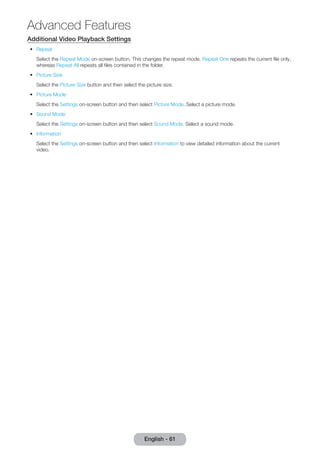 Additional Video Playback Settings 
•• Repeat 
Select the Repeat Mode on-screen button. This changes the repeat mode. Repeat One repeats the current file only, 
whereas Repeat All repeats all files contained in the folder. 
•• Picture Size 
Select the Picture Size button and then select the picture size. 
•• Picture Mode 
Select the Settings on-screen button and then select Picture Mode. Select a picture mode. 
•• Sound Mode 
Select the Settings on-screen button and then select Sound Mode. Select a sound mode. 
•• Information 
Select the Settings on-screen button and then select Information to view detailed information about the current 
video. 
English - 61 
Advanced Features 
 